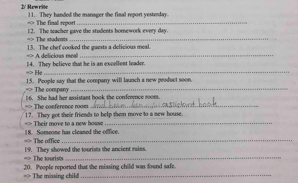 2/ Rewrite 
11. They handed the manager the final report yesterday. 
=> The final report_ 
12. The teacher gave the students homework every day. 
=> The students 
_ 
13. The chef cooked the guests a delicious meal. 
=> A delicious meal 
_ 
14. They believe that he is an excellent leader. 
=> He 
_ 
15. People say that the company will launch a new product soon. 
=> The company 
_ 
16. She had her assistant book the conference room. 
=> The conference room_ 
17. They got their friends to help them move to a new house. 
=> Their move to a new house_ 
18. Someone has cleaned the office. 
=> The office 
_ 
19. They showed the tourists the ancient ruins. 
=> The tourists 
_ 
20. People reported that the missing child was found safe. 
=> The missing child 
_