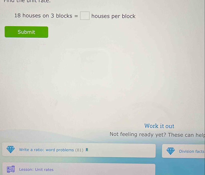 mmd the unt rate.
18 houses on 3 blocks =□ h ouses per block 
Submit 
Work it out 
Not feeling ready yet? These can help 
Write a ratio: word problems (81) Division facts 
Lesson: Unit rates