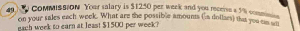 CoMMISSION Your salary is $1250 per week and you receive a 5% commission 
on your sales each week. What are the possible amounts (in dollars) that you can sall 
each week to earn at least $1500 per week?