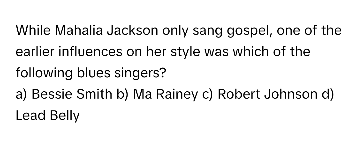 While Mahalia Jackson only sang gospel, one of the earlier influences on her style was which of the following blues singers?

a) Bessie Smith b) Ma Rainey c) Robert Johnson d) Lead Belly