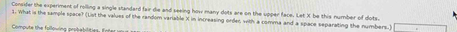 Consider the experiment of rolling a single standard fair die and seeing how many dots are on the upper face. Let X be this number of dots. 
1. What is the sample space? (List the values of the random variable X in increasing order, with a comma and a space separating the numbers.) □ 
Compute the following probabilities . En