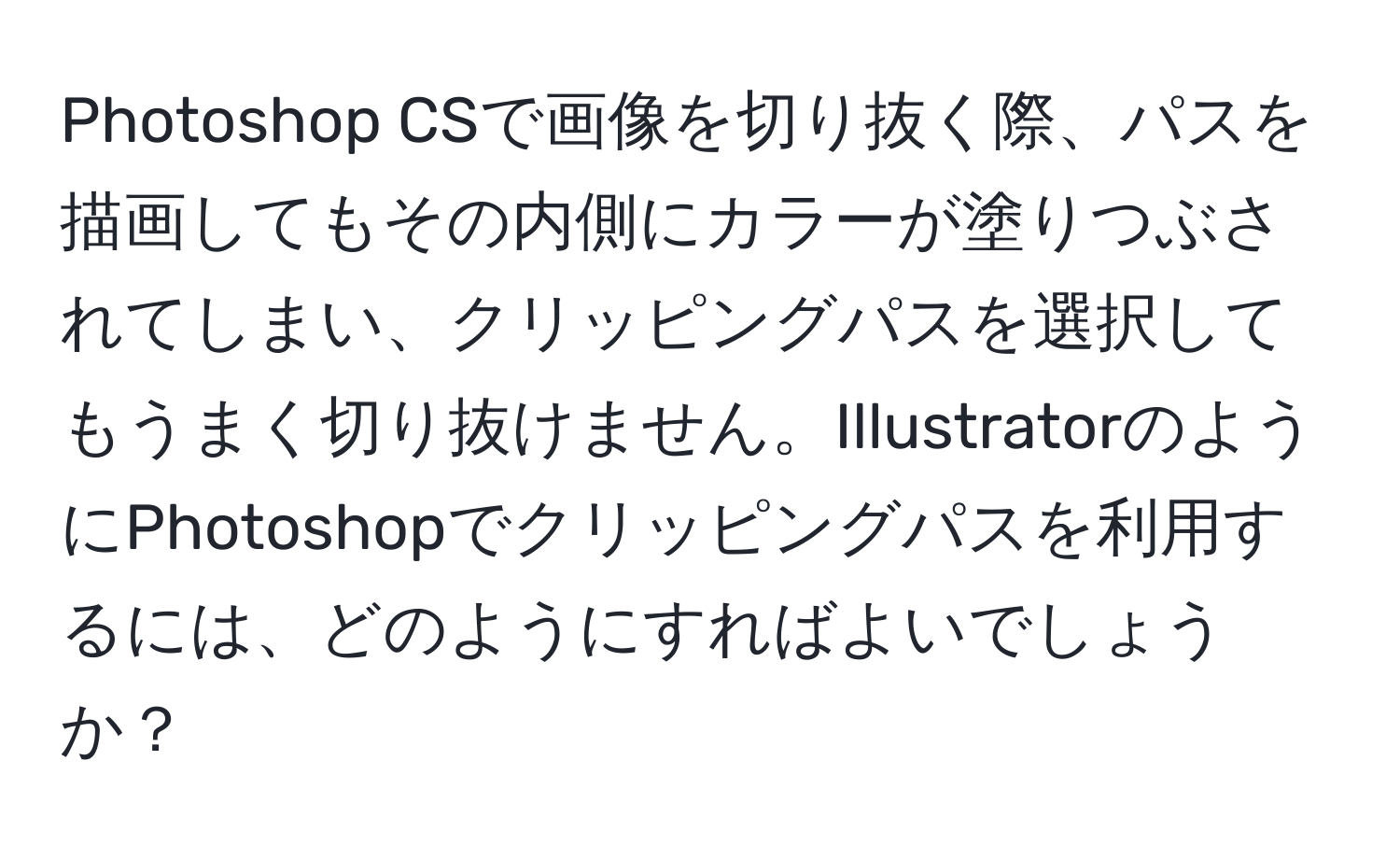 Photoshop CSで画像を切り抜く際、パスを描画してもその内側にカラーが塗りつぶされてしまい、クリッピングパスを選択してもうまく切り抜けません。IllustratorのようにPhotoshopでクリッピングパスを利用するには、どのようにすればよいでしょうか？