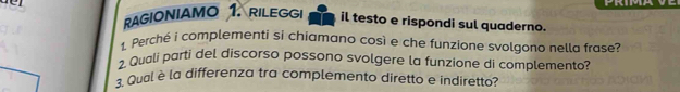 RAGIONIAMO 1. RILEGGI il testo e rispondi sul quaderno. 
1. Perché i complementi si chiamano così e che funzione svolgono nella frase? 
2 Quali parti del discorso possono svolgere la funzione di complemento? 
. Qual è la differenza tra complemento diretto e indiretto?