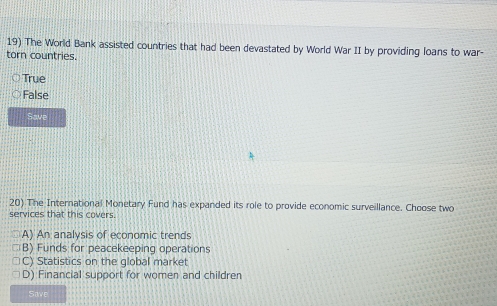 The World Bank assisted countries that had been devastated by World War II by providing loans to war-
torn countries.
True
False
Save
20) The International Monetary Fund has expanded its role to provide economic surveillance. Choose two
services that this covers.
A) An analysis of economic trends
B) Funds for peacekeeping operations
C) Statistics on the global market
D) Financial support for women and children
Save