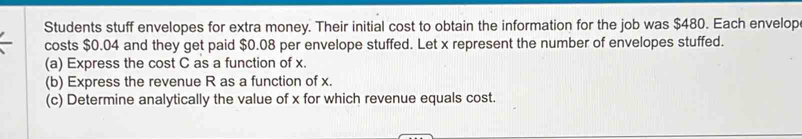 Students stuff envelopes for extra money. Their initial cost to obtain the information for the job was $480. Each envelop 
costs $0.04 and they get paid $0.08 per envelope stuffed. Let x represent the number of envelopes stuffed. 
(a) Express the cost C as a function of x. 
(b) Express the revenue R as a function of x. 
(c) Determine analytically the value of x for which revenue equals cost.