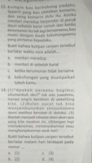 Kuingin kau berbohong padaku.
Seperti yang kau utarakan kemarin,
dan yang kemarin dulu itu. Ketika
mentari meredup berpendar di pucuk
daun sebelah barat rumah dan ketika
kerumunan itu tak lagi bersamamu, kau
mulai dengan kisah kebohonganmu
yang pertama kepadaku.
Bukti bahwa kutipan cerpen tersebut
berlatar waktu sore adalah....
a. mentari meredup
b. mentari di sebelah barat
c. ketika kerumunan tidak bersama
d. kebohongan yang disampaikan
tokoh kamu
14. (1)"Apakah peranku bagimu,
silumankah aku?" tak ada jawabmu,
hanya angin berdesir di sekeliling
kita. (2)Bulan pucat tak bisa
menyembunyikan senyumanmu
demi melihat kerutan di dahiku. (3)
Biarlah menjadi rahasia alam akan apa
yang kita rasakan ini. (4)Jangan lagi
memaknainya, menanyakannya atau
mengharapkannya esok hari.
Bukti bahwa kutipan cerpen tersebut
berlatar malam hari terdapat pada
nomor ....
a、(1) c. (3)
b、(2) d. (4)