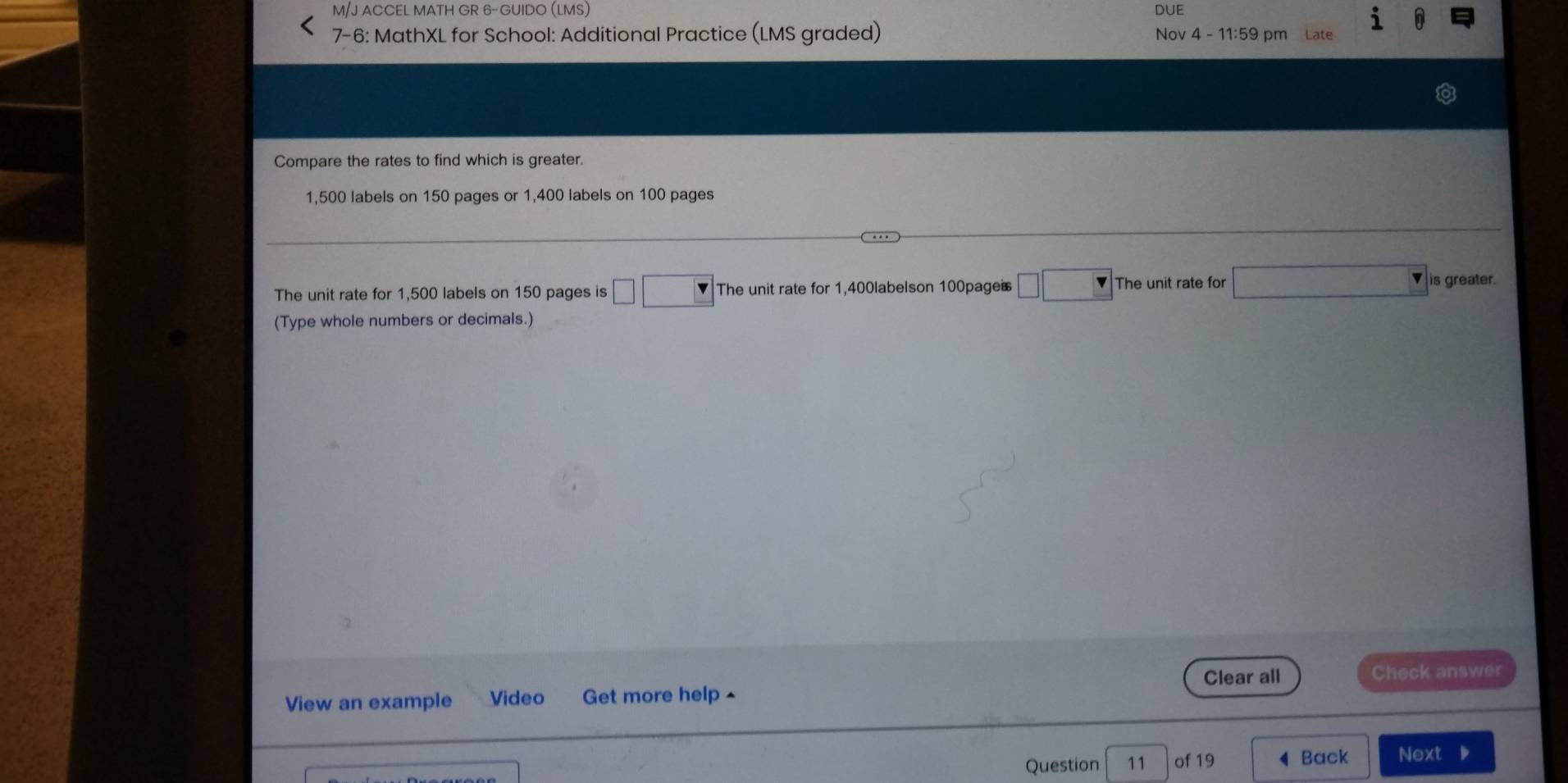 M/J ACCEL MATH GR 6-GUIDO (LMS) DUE
7-6: MathXL for School: Additional Practice (LMS graded) Nov 4 - 11:59 pm Late
Compare the rates to find which is greater.
1,500 labels on 150 pages or 1,400 labels on 100 pages
The unit rate for 1,500 labels on 150 pages is The unit rate for 1,400labelson 100pages The unit rate for is greater.
(Type whole numbers or decimals.)
Clear all Check answer
View an example Video Get more help ^
Question 11 of 19 Back Next