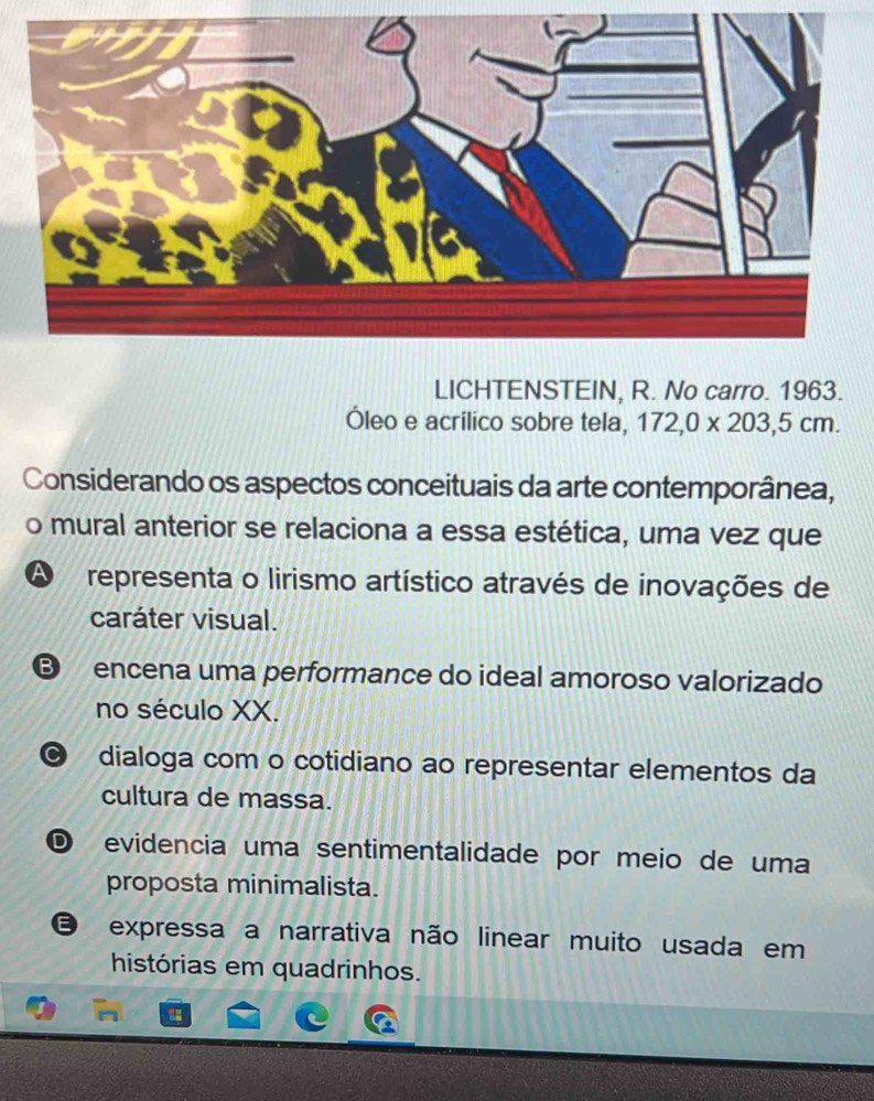 LICHTENSTEIN, R. No carro. 1963.
Óleo e acrilico sobre tela, 172, 0* 203, 5cm. 
Considerando os aspectos conceituais da arte contemporânea,
o mural anterior se relaciona a essa estética, uma vez que
A representa o lirismo artístico através de inovações de
caráter visual.
B encena uma performance do ideal amoroso valorizado
no século XX.
dialoga com o cotidiano ao representar elementos da
cultura de massa.
D evidencia uma sentimentalidade por meio de uma
proposta minimalista.
E expressa a narrativa não linear muito usada em
histórias em quadrinhos.