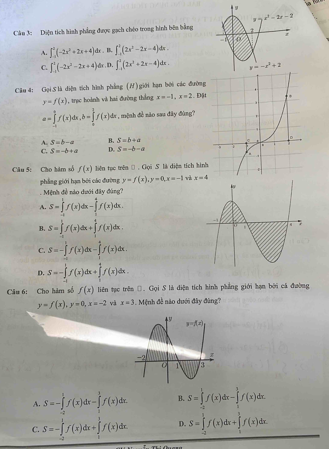 Diện tích hình phẳng được gạch chéo trong hình bên bằng
A. ∈t _(-1)^2(-2x^2+2x+4)dx. B. ∈t _(-1)^2(2x^2-2x-4)dx.
C. ∈t _(-1)^2(-2x^2-2x+4)dx. D. ∈t _(-1)^2(2x^2+2x-4)dx.
Câu 4: Gọi S là diện tích hình phẳng (H) giới hạn bởi các đường
y=f(x) , trục hoành và hai đường thẳng x=-1,x=2. Đặt
a=∈tlimits _(-1)^0f(x)dx,b=∈tlimits _0^2f(x)dx , mệnh đề nào sau đây đúng?
B. S=b+a
A. S=b-a
C. S=-b+a D. S=-b-a
Câu 5: Cho hàm số f(x) liên tục trên → . Gọi S là diện tích hình
phẳng giới hạn bởi các đường y=f(x),y=0,x=-1 và x=4. Mệnh đề nào dưới đây đúng?
A. S=∈tlimits _(-1)^1f(x)dx-∈tlimits _1^4f(x)dx.
B. S=∈tlimits _(-1)^1f(x)dx+∈tlimits _1^4f(x)dx.
C. S=-∈tlimits _(-1)^1f(x)dx-∈tlimits _1^4f(x)dx.
D. S=-∈tlimits _(-1)^1f(x)dx+∈tlimits _1^4f(x)dx.
Câu 6: Cho hàm số f(x) liên tục trên Đ. Gọi S là diện tích hình phẳng giới hạn bởi cá đường
y=f(x),y=0,x=-2 và x=3 Mệnh đề nào dưới đây đúng?
A. S=-∈tlimits _(-2)^1f(x)dx-∈tlimits _1^3f(x)dx.
B. S=∈tlimits _(-2)^1f(x)dx-∈tlimits _1^3f(x)dx.
C. S=-∈tlimits _(-2)^1f(x)dx+∈tlimits _1^3f(x)dx.
D. S=∈tlimits _(-2)^1f(x)dx+∈tlimits _1^3f(x)dx.