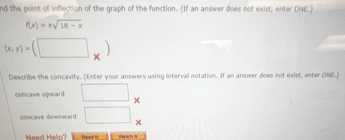 nd the point of inflection of the graph of the function. (If an answer does not exist, enter DNE.)
f(x)=xsqrt(18-x)
(x,y)= (□ 
Describe the concavity. (Enter your answers using interval notation. If an answer does not exist, enter DNE.) 
concave upward
()^□  (-3,4)
concave downward □ X
□  
Need Help? Read It Watch It