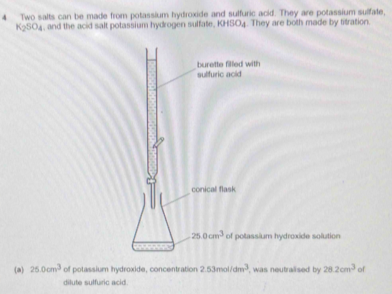 Two salts can be made from potassium hydroxide and sulfuric acid. They are potassium sulfate,
K_2SO_4 , and the acid salt potassium hydrogen sulfate, KHSO4. They are both made by titration.
with
tassium hydroxide solution
(a) 25.0cm^3 of potassium hydroxide, concentration 2.53mol/dm^3 , was neutralised by 28.2cm^3 of
dilute sulfuric acid.