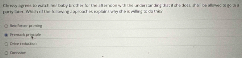 Chrissy agrees to watch her baby brother for the afternoon with the understanding that if she does, she'll be allowed to go to a
party later. Which of the following approaches explains why she is willing to do this?
Reinforcer priming
Premack principle
Drive reduction
Omission