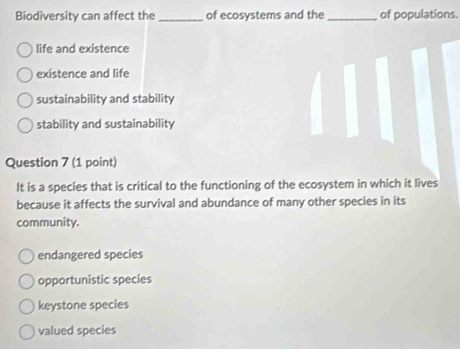 Biodiversity can affect the_ of ecosystems and the _of populations.
life and existence
existence and life
sustainability and stability
stability and sustainability
Question 7 (1 point)
It is a species that is critical to the functioning of the ecosystem in which it lives
because it affects the survival and abundance of many other species in its
community.
endangered species
opportunistic species
keystone species
valued species