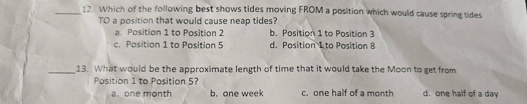 Which of the following best shows tides moving FROM a position which would cause spring tides
TO a position that would cause neap tides?
a. Position 1 to Position 2 b. Position 1 to Position 3
c. Position 1 to Position 5 d. Position 1 to Position 8
_13. What would be the approximate length of time that it would take the Moon to get from
Position 1 to Position 5?
a. one month b. one week c. one half of a month d. one half of a day