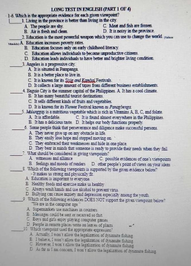 LONG TEST IN ENGLISH (PART 1 OF 4)
1-6. Which is the appropriate evidence for each given viewpoint?
_
1. Living in the province is better than living in the city.
A. The people are shy. C. Meat and fish are frozen.
B. Air is fresh and clean. D. It is naisy in the province.
_
2 Education is the most powerful weapon which you can use to change the world. padio
Matdo A. Education increases poverty rates
B. Education focuses only on early childhood literacy.
C. Education allows individuals to become unproductive citizens.
D. Education leads individuals to have better and brighter living condition.
_
3. Angeles is a progressive city.
A It is situated in Pampanga
B. It is a better place to live in.
C. It is known for its Sixig and Kamoal Festivals.
D. It collects a large amount of taxes from different business establishments.
_4. Baguio City is the summer capital of the Philippines. A. It has a cool climate
B. It has many beautiful tourist destinations.
C. It sells different kinds of fruits and vegetables.
D. It is known for its Flower Festival known as Panagbenga.
_5. Malunggay is a mutritious vegetable which is rich in Vitamins A, B, C, and folate.
A. It is affordable. C. It is found almost everywhere in the Philippines.
B. It has a delicious taste. D. It helps our body functions properly.
_6. Some people think that perseverance and diligence make successful persons
A. They never give up on any obstacle in life
B. They easily lose hope and stopped moving on
C. They embraced their weaknesses and hide in one place
D. They bear in minds that someone is ready to provide their needs when they fail
_7. What should be considered in giving viewpoints?
A witnesses and alliance C. possible evidences of one's viewpoints
B feelings and moods of readers D. other people’s point of views on your ideas
_8. Which of the following viewpoints is supparted by the given evidence below?
- It makes us strong and physically fit
A. Education is important to everyone.
B. Healthy foods and exercise make us healthy
C. Always wash hands and use alcohol to prevent virus
D Bullying can cause anxiety and depression especially among the youth
_9 Which of the following evidences DOES NOT support the given viewpoint below?
"We are in the computer age
A. Supermarkets use machines in counters
B Messages could be sent or recerved so fast
C Boys and girls enjoy playing computer games
D. People in remote places write on leaves of plants
_10 Which viewpoint used the appropriate expression
A. Actually, I won't allow the legalization of dynamite fishing
B I believe, I won't allow the legalization of dynsamite fishing
C However, I won't allow the legalization of dynanute fishing
D As far as I am concern, I won't allow the legalization of dynanute flshing