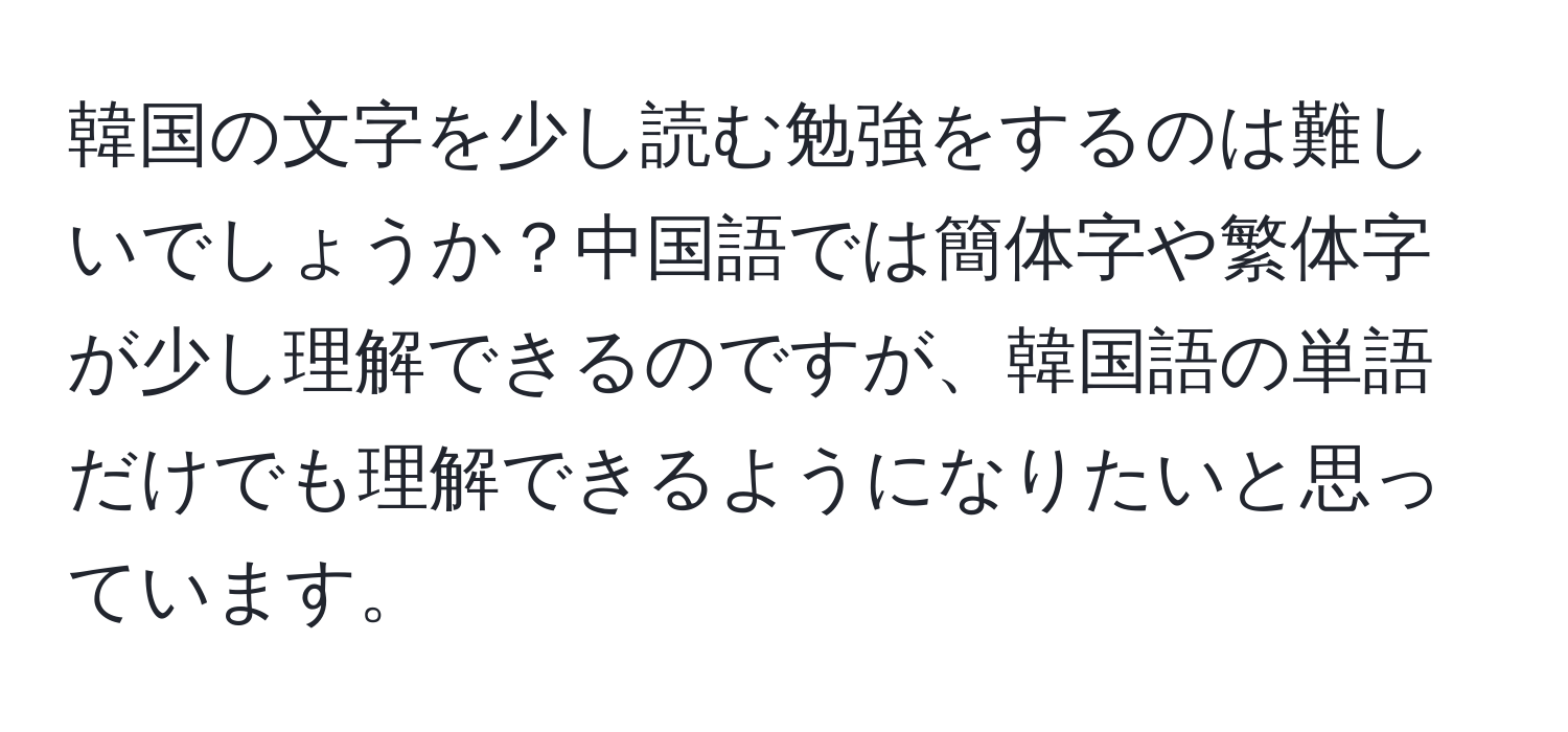 韓国の文字を少し読む勉強をするのは難しいでしょうか？中国語では簡体字や繁体字が少し理解できるのですが、韓国語の単語だけでも理解できるようになりたいと思っています。