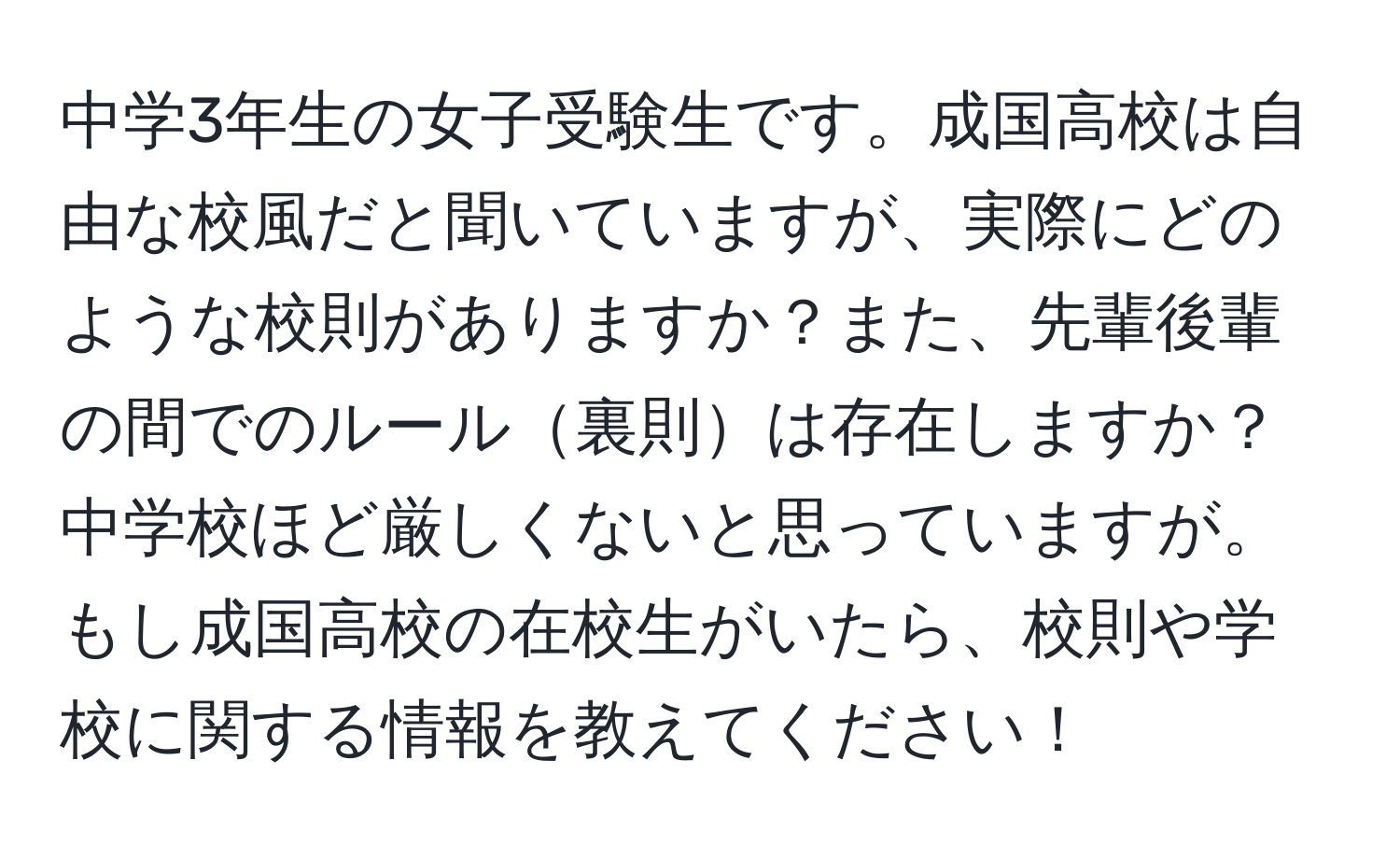 中学3年生の女子受験生です。成国高校は自由な校風だと聞いていますが、実際にどのような校則がありますか？また、先輩後輩の間でのルール裏則は存在しますか？中学校ほど厳しくないと思っていますが。もし成国高校の在校生がいたら、校則や学校に関する情報を教えてください！