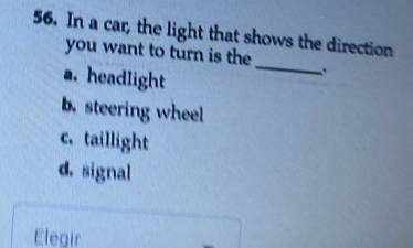 In a car, the light that shows the direction
you want to turn is the _`
a. headlight
b.steering wheel
c. taillight
d. signal
Elegir