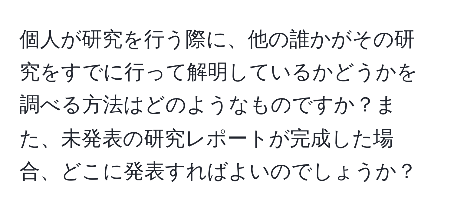 個人が研究を行う際に、他の誰かがその研究をすでに行って解明しているかどうかを調べる方法はどのようなものですか？また、未発表の研究レポートが完成した場合、どこに発表すればよいのでしょうか？