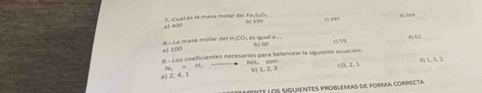 7.-Cual es la masa molar de: Fe₂S₁O : b) 399 c) 397
d) 394
a) 400
8.- La masa molar del H; CO₃ es igual a..., b) 60 c) 59 d) 62
a) 100
9 - Los coeficientes necesarios para balancear la siguiente ecuación:
N_2+H_2 NH, son:
a) 2, 4, 1 b) 1, 2, 3 c) 3, 2, 1 d) 1, 3, 2
eNtE LOS sIGUIENTES PROBLEMAs de FORMA cORRECTa