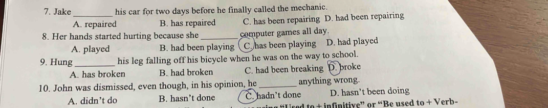 Jake his car for two days before he finally called the mechanic.
A. repaired B. has repaired C. has been repairing D. had been repairing
8. Her hands started hurting because she _computer games all day.
A. played B. had been playing C has been playing D. had played
9. Hung_ his leg falling off his bicycle when he was on the way to school.
A. has broken B. had broken C. had been breaking D. broke
10. John was dismissed, even though, in his opinion, he _anything wrong.
A. didn’t do B. hasn’t done C. hadn't done D. hasn’t been doing
“Used to + infinitive” or “Be used to + Verb-
