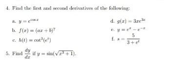 Find the first and second derivatives of the following: 
a. y=e^(cos x) d. g(x)=3xe^(3x)
b. f(x)=(ax+b)^7
e. y=e^x-e^(-x)
c. h(t)=cot^3(e^t)
f, s= 5/3+e^t 
5. Find  dy/dx  if y=sin (sqrt(x^3+1)).