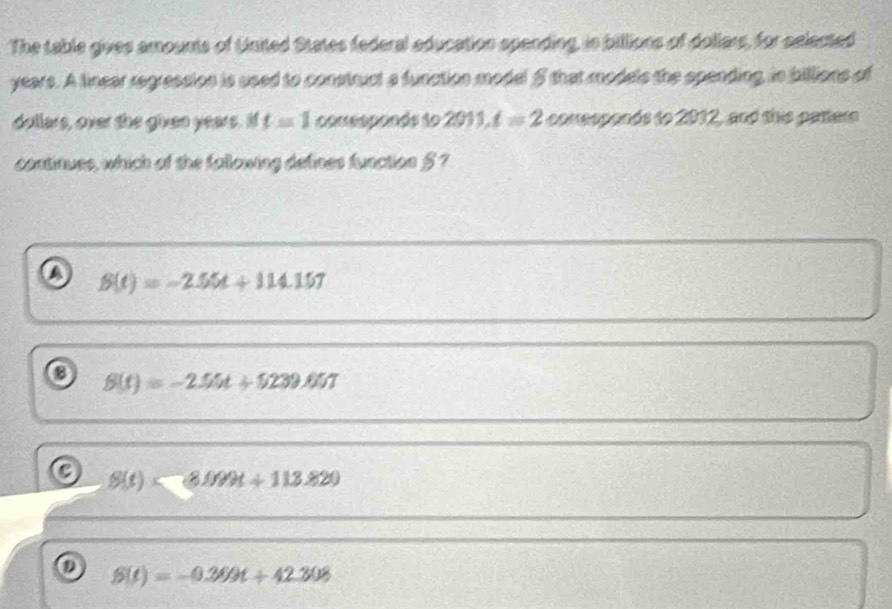 The table gives amounts of United States federal education spending, is billions of dollars, for selected
years. A linear regressios is used to construct a function model 5 that models the spending, in billions of
dollars, over the given years. I t=1 consoponds to 2011, t=2 comesponds to 2012, and this patter
continues, which of the fallowing defines function § ?
S(t)=-2.55t+114.157
o S(t)=-2.55t+5239.657
a S(t)<800t+113.820
Q S(t)=-0.369t+42.308