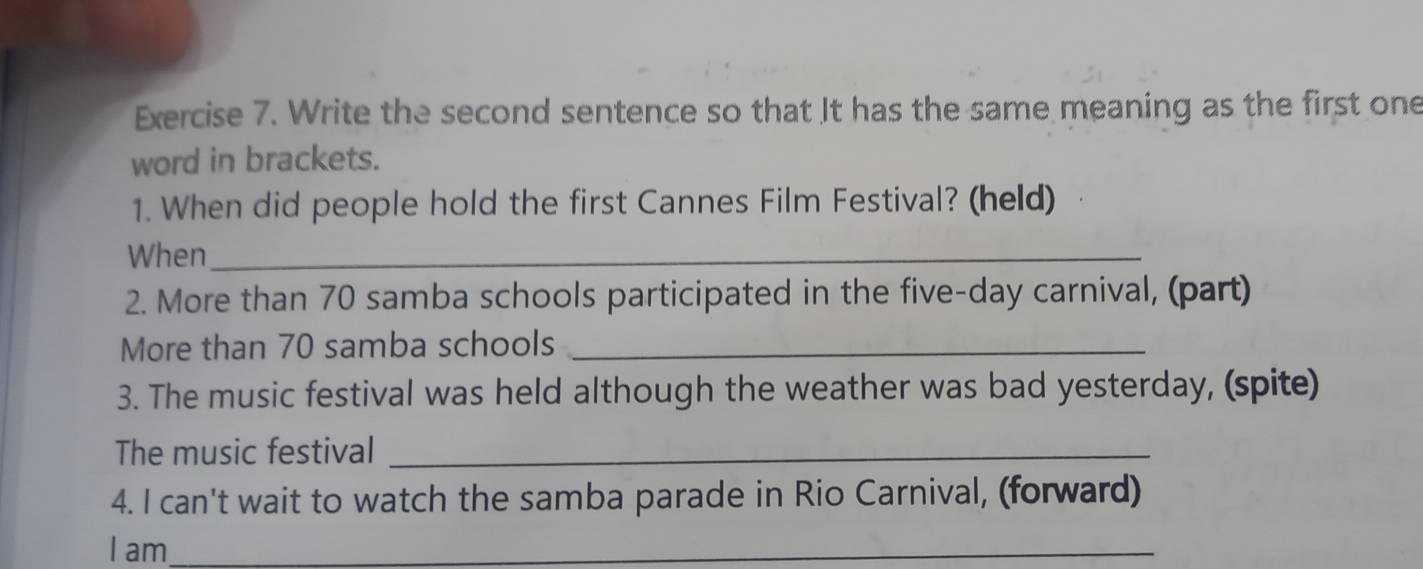 Write the second sentence so that It has the same meaning as the first one 
word in brackets. 
1. When did people hold the first Cannes Film Festival? (held) 
When_ 
2. More than 70 samba schools participated in the five-day carnival, (part) 
More than 70 samba schools_ 
3. The music festival was held although the weather was bad yesterday, (spite) 
The music festival_ 
4. I can't wait to watch the samba parade in Rio Carnival, (forward) 
I am_