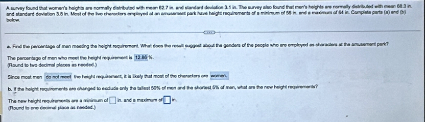 A survey found that women's heights are normally distributed with mean 62.7 in. and standard deviation 3.1 in. The survey also found that men's heights are normally distributed with mean 68.3 in. 
and standard deviation 3.8 in. Most of the live characters employed at an amusement park have height requirements of a minimum of 56 in, and a maximum of 64 in. Complete parts (a) and (b) 
below. 
a. Find the percentage of men meeting the height requirement. What does the result suggest about the genders of the people who are employed as characters at the amusement park? 
The percentage of men who meet the height requirement is 12.86 %
(Round to two decimal places as needed.) 
Since most men do not meet the height requirement, it is likely that most of the characters are women. 
b. If the height requirements are changed to exclude only the tallest 50% of men and the shortest 5% of men, what are the new height requirements? 
The new height requirements are a minimum of □ in. and a maximum of □ in. 
(Round to one decimal place as needed.)