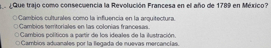 ¿ Que trajo como consecuencia la Revolución Francesa en el año de 1789 en México?
Cambios culturales como la influencia en la arquitectura.
Cambios territoriales en las colonias francesas.
Cambios políticos a partir de los ideales de la ilustración.
Cambios aduanales por la Ilegada de nuevas mercancías.