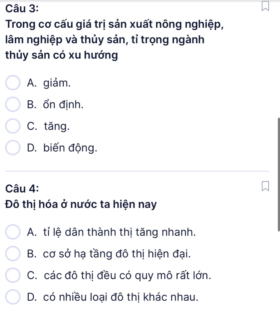 Trong cơ cấu giá trị sản xuất nông nghiệp,
lâm nghiệp và thủy sản, tỉ trọng ngành
thủy sản có xu hướng
A. giảm.
B. ổn định.
C. tăng.
D. biến động.
Câu 4:
Đô thị hóa ở nước ta hiện nay
A. tỉ lệ dân thành thị tăng nhanh.
B. cơ sở hạ tầng đô thị hiện đại.
C. các đô thị đều có quy mô rất lớn.
D. có nhiều loại đô thị khác nhau.