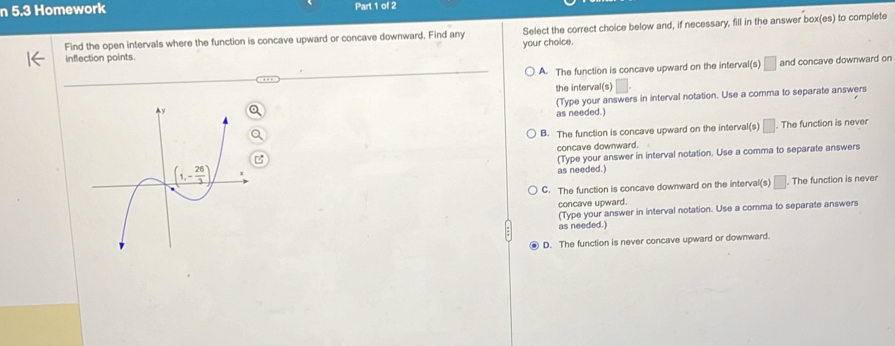 5.3 Homework Part 1 of 2
inflection points. Select the correct choice below and, if necessary, fill in the answer box(es) to complete
Find the open intervals where the function is concave upward or concave downward. Find any
your choice.
A. The function is concave upward on the interval(s) □ and concave downward on
the interval(s) □ .
(Type your answers in interval notation. Use a comma to separate answers
as needed.)
B. The function is concave upward on the interval(s) □. The function is never
concave downward.
(Type your answer in interval notation. Use a comma to separate answers
as needed.)
C. The function is concave downward on the interval(s) □. The function is never
concave upward.
(Type your answer in interval notation. Use a comma to separate answers
as needed.)
D. The function is never concave upward or downward.