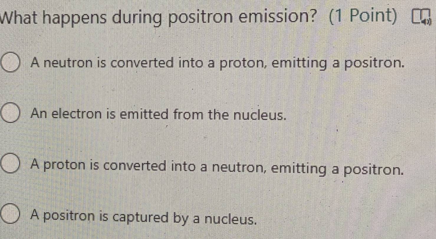 What happens during positron emission? (1 Point)
A neutron is converted into a proton, emitting a positron.
An electron is emitted from the nucleus.
A proton is converted into a neutron, emitting a positron.
A positron is captured by a nucleus.