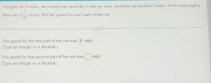 A jogger ran 4 miles, decreased her speed by 1 mile per hour, and then ran another 5 miles. If her total jogging 
time was 2 1/20 hours s, find her speed for each part of her run. 
The speed for the first part of her run was 6 moh
(Type an integer or a decimal.) 
The speed for the second part of her run was □ mph
(Type an integer or a decimal.)