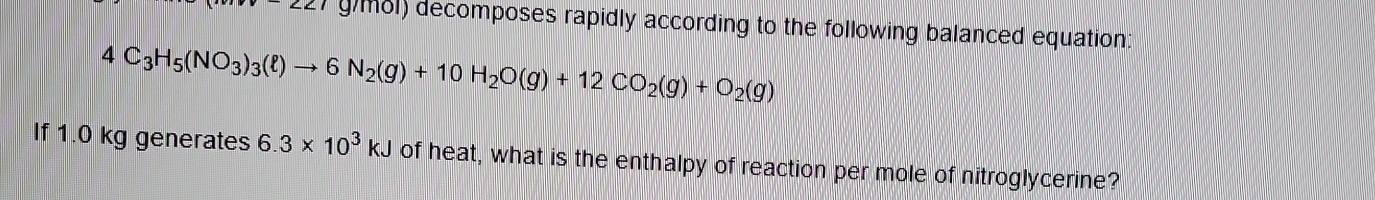 g81) decomposes rapidly according to the following balanced equation
4C_3H_5(NO_3)_3(ell )to 6N_2(g)+10H_2O(g)+12CO_2(g)+O_2(g)
If 1.0 kg generates 6.3* 10^3kJ of heat, what is the enthalpy of reaction per mole of nitroglycerine?