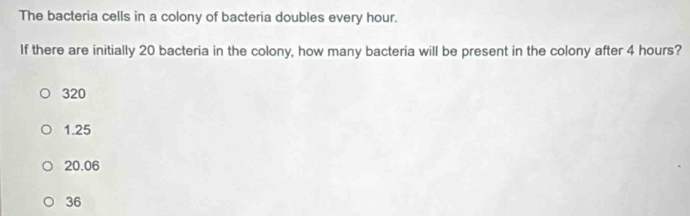 The bacteria cells in a colony of bacteria doubles every hour.
If there are initially 20 bacteria in the colony, how many bacteria will be present in the colony after 4 hours?
320
1.25
20.06
36