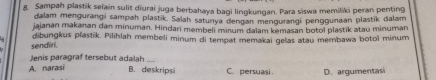 Sampah plastik selain sulit diurai juga berbahaya bagi lingkungan. Para siswa memiliki peran penting
dalam mengurangi sampah plastik. Salah satunya dengan mengurangi penggunaan plastīk dalam
jajanan makanan dan minuman. Hindari membeli minum dalam kemasan botol plastik atau minuman
sendiri. dibungkus plastik. Pilihlah membeli minum di tempat memakai gelas atau membawa botoï minum
Jenis paragraf tersebut adalah_
A. narasi B. deskripsi C. persuasi D. argumentasi