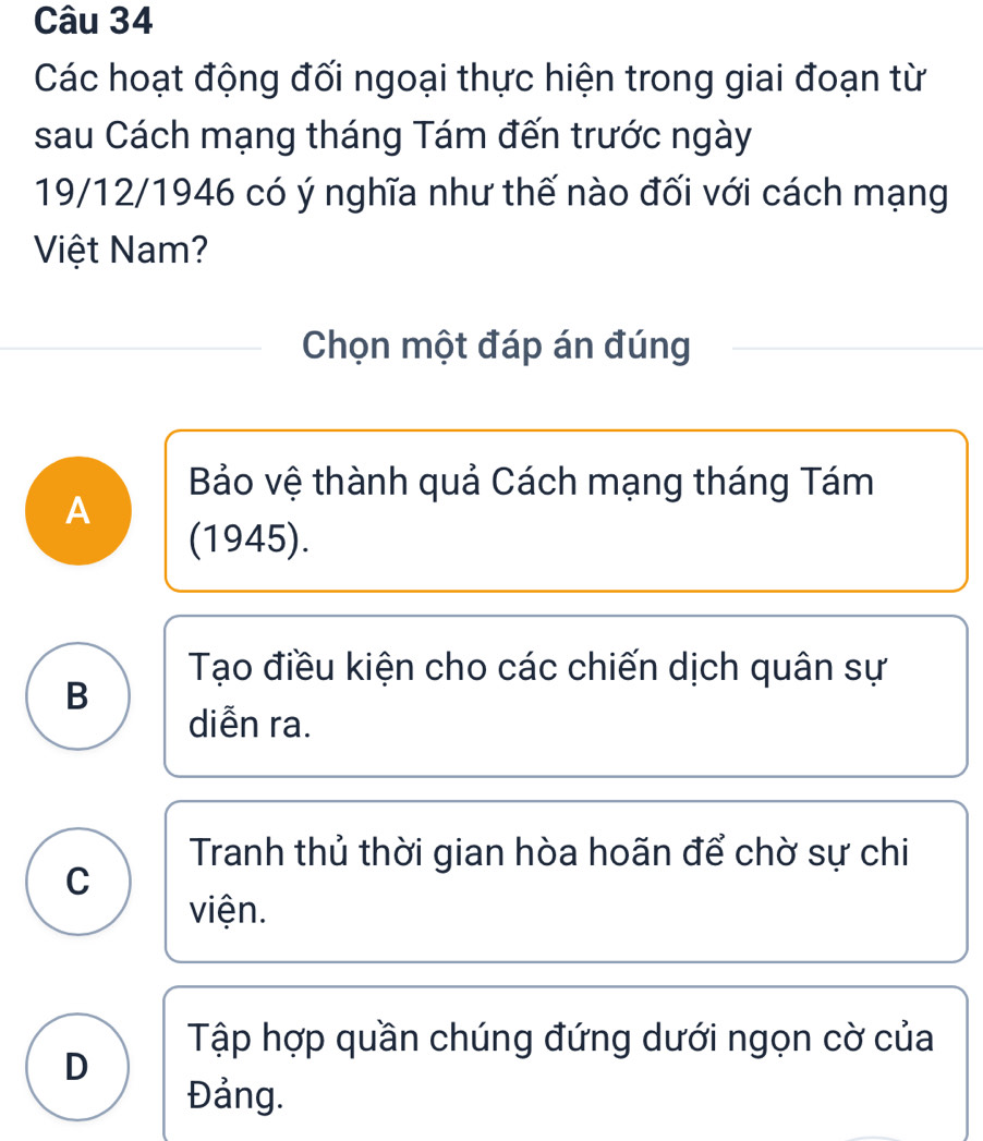 Các hoạt động đối ngoại thực hiện trong giai đoạn từ
sau Cách mạng tháng Tám đến trước ngày
19/12/1946 có ý nghĩa như thế nào đối với cách mạng
Việt Nam?
Chọn một đáp án đúng
Bảo vệ thành quả Cách mạng tháng Tám
A
(1945).
Tạo điều kiện cho các chiến dịch quân sự
B
diễn ra.
Tranh thủ thời gian hòa hoãn để chờ sự chi
C
viện.
Tập hợp quần chúng đứng dưới ngọn cờ của
D
Đảng.