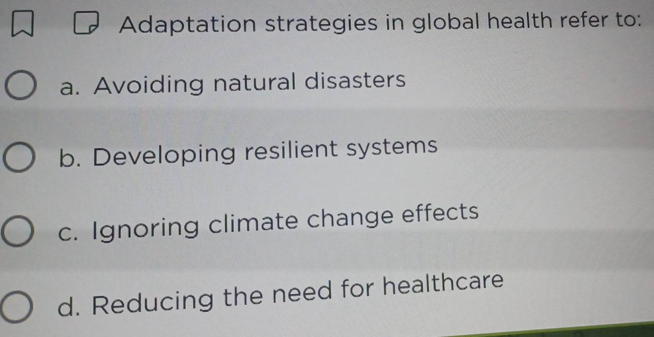 Adaptation strategies in global health refer to:
a. Avoiding natural disasters
b. Developing resilient systems
c. Ignoring climate change effects
d. Reducing the need for healthcare