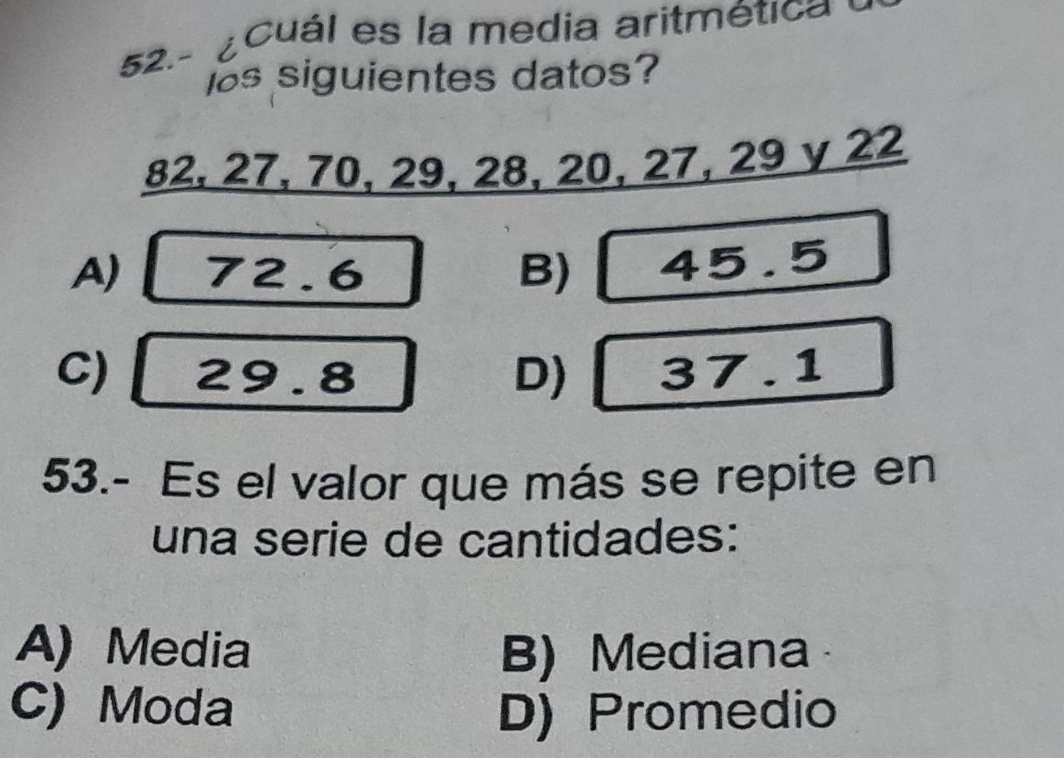 52.- ¿ Cuál es la media aritmética 
bs siguientes datos?
82, 27, 70, 29, 28, 20, 27, 29 y 22
A) 72.6 B)
45.5
C) 29.8 D) 37.1
53.- Es el valor que más se repite en
una serie de cantidades:
A) Media B) Mediana
C) Moda
D) Promedio