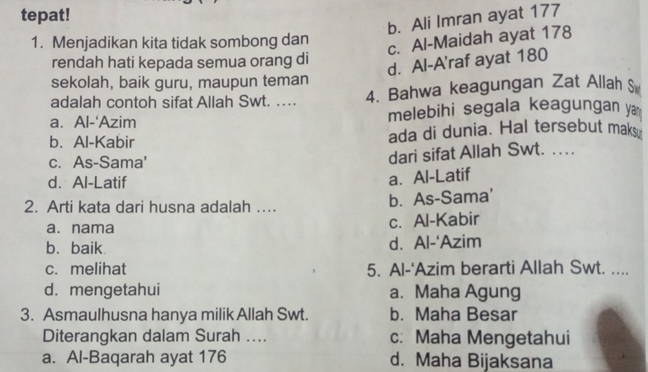 tepat!
b. Ali Imran ayat 177
1. Menjadikan kita tidak sombong dan
c. Al-Maidah ayat 178
rendah hati kepada semua orang di
d. Al-A'raf ayat 180
sekolah, baik guru, maupun teman
adalah contoh sifat Allah Swt. … 4. Bahwa keagungan Zat Allah S
a. Al-‘Azim melebihi segala keagungan ya
b. Al-Kabir ada di dunia. Hal tersebut maksu
c. As-Sama'
dari sifat Allah Swt. …
d. Al-Latif
a. Al-Latif
2. Arti kata dari husna adalah ... b. As-Sama'
a. nama c. Al-Kabir
b. baik. d. Al-‘Azim
c. melihat 5. Al-'Azim berarti Allah Swt. ....
d. mengetahui a. Maha Agung
3. Asmaulhusna hanya milik Allah Swt. b. Maha Besar
Diterangkan dalam Surah .... c: Maha Mengetahui
a. Al-Baqarah ayat 176 d. Maha Bijaksana