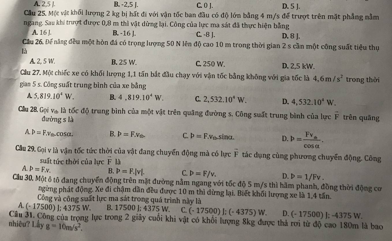 A. 2,5 J. B. -2,5 J. C. 0 J. D. 5 J.
Câu 25. Một vật khối lượng 2 kg bị hất đi với vận tốc ban đầu có độ lớn bằng 4 m/s để trượt trên mặt phẳng nằm
ngang. Sau khi trượt được 0,8 m thì vật dừng lại. Công của lực ma sát đã thực hiện bằng
A. 16 J. B. -16 J. C. -8 J. D. 8 J.
Câu 26. Để nâng đều một hòn đá có trọng lượng 50 N lên độ cao 10 m trong thời gian 2 s cần một công suất tiệu thụ
là
A. 2, 5 W. B. 25 W. C. 250 W.
D. 2,5 kW.
Câu 27. Một chiếc xe có khối lượng 1,1 tấn bắt đầu chạy với vận tốc bằng không với gia tốc là 4,6m/s^2 trong thời
gian 5 s. Công suất trung bình của xe bằng
A. 5,819.10^4W. B. 4,819.10^4W. C. 2,532.10^4W.
D. 4,532.10^4W.
Câu 28. Goi V_tb là tốc độ trung bình của một vật trên quãng đường s. Công suất trung bình của lực overline F trên quãng
đường s là
A. P=F.v_tb.cosα. B. P=F.v_tb. C. b=F.v_tb.sinα. D. P=frac Fv_tbcos alpha .
Câu 29. Gọi v là vận tốc tức thời của vật đang chuyển động mà có lực vector F tác dụng cùng phương chuyển động. Công
suất tức thời của lực F là
A. P=F.v.
B. P=F.|v|. C. P=F/v. P=1/Fv.
D.
Câu 30. Một ô tô đang chuyển động trên mặt đường nằm ngang với tốc độ 5 m/s thì hãm phanh, đồng thời động cơ
ngừng phát động. Xe đi chậm dần đều được 10 m thì dừng lại. Biết khối lượng xe là 1,4 tấn.
Công và công suất lực ma sát trong quá trình này là
A. (-1 7500) J; 4375 W. B. 17500 J; 4375 W. C. (-17500)J;(-4375)W. D. (-17500)J;-4375W.
Câu 31. Công của trọng lực trong 2 giây cuối khi vật có khối lượng 8kg được thả rơi từ độ cao 180m là bao
nhiêu? Lấy g=10m/s^2.