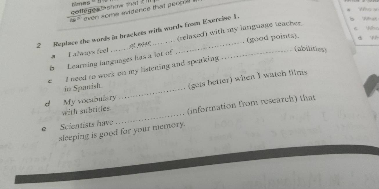 times ! 8 
coffegesshow that it 
Who an 
is20 even some evidence that people 
2 Replace the words in brackets with words from Exercise 1 
b What 
s Who 
(good points). 
d wh 
a I always feel _at ease (relaxed) with my language teacher. 
b Learning languages has a lot of 
(abilities) 
c I need to work on my listening and speaking 
in Spanish._ 
(gets better) when I watch films 
d My vocabulary 
with subtitles. 
e Scientists have _(information from research) that 
sleeping is good for your memory.