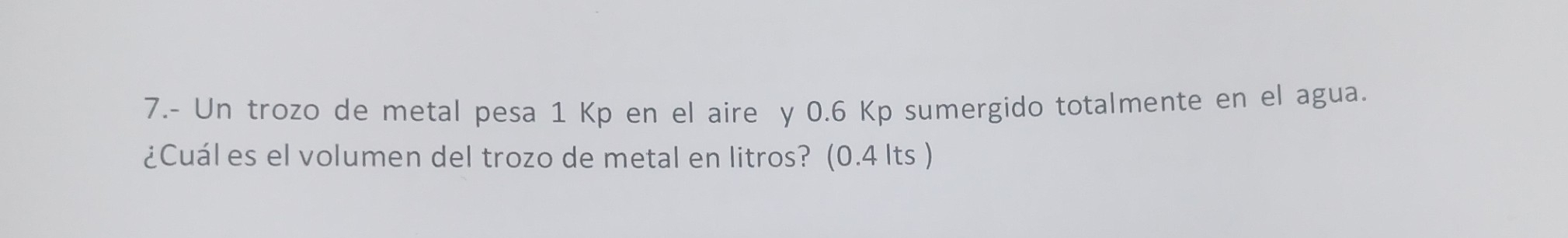 7.- Un trozo de metal pesa 1 Kp en el aire y 0.6 Kp sumergido totalmente en el agua. 
¿Cuál es el volumen del trozo de metal en litros? (0.4 Its )