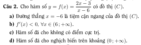 Cho hàm số y=f(x)= (2x-3)/x-6  có đồ thị (C).
a) Đường thẳng x=-6 là tiệm cận ngang của đồ thị (C).
b) f'(x)<0</tex>, forall x∈ (6;+∈fty ).
c) Hàm số đã cho không có điểm cực trị.
d) Hàm số đã cho nghịch biến trên khoảng (0;+∈fty ).