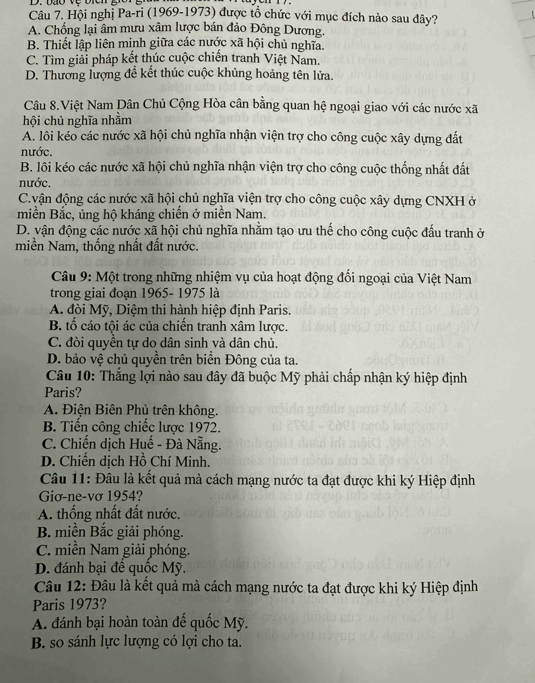 Hội nghị Pa-ri (1969-1973) được tổ chức với mục đích nào sau đây?
A. Chống lại âm mưu xâm lược bán đảo Đông Dương.
B. Thiết lập liên minh giữa các nước xã hội chủ nghĩa.
C. Tìm giải pháp kết thúc cuộc chiến tranh Việt Nam.
D. Thương lượng để kết thúc cuộc khủng hoảng tên lửa.
Câu 8.Việt Nam Dân Chủ Cộng Hòa cân bằng quan hệ ngoại giao với các nước xã
hội chủ nghĩa nhằm
A. lôi kéo các nước xã hội chủ nghĩa nhận viện trợ cho công cuộc xây dựng đất
nước.
B. lôi kéo các nước xã hội chủ nghĩa nhận viện trợ cho công cuộc thống nhất đất
nước.
C.vận động các nước xã hội chủ nghĩa viện trợ cho công cuộc xây dựng CNXH ở
miền Bắc, ủng hộ kháng chiến ở miền Nam.
D. vận động các nước xã hội chủ nghĩa nhằm tạo ưu thế cho công cuộc đấu tranh ở
miền Nam, thống nhất đất nước.
Câu 9: Một trong những nhiệm vụ của hoạt động đối ngoại của Việt Nam
trong giai đoạn 1965- 1975 là
A. đòi Mỹ, Diệm thi hành hiệp định Paris.
B. tố cáo tội ác của chiến tranh xâm lược.
C. đòi quyền tự do dân sinh và dân chủ.
D. bảo vệ chủ quyền trên biển Đông của ta.
Câu 10: Thắng lợi nào sau đây đã buộc Mỹ phải chấp nhận ký hiệp định
Paris?
A. Điện Biên Phủ trên không.
B. Tiến công chiếc lược 1972.
C. Chiến dịch Huế - Đà Nẵng.
D. Chiến dịch Hồ Chí Minh.
Câu 11: Đâu là kết quả mà cách mạng nước ta đạt được khi ký Hiệp định
Giơ-ne-vơ 1954?
A. thống nhất đất nước.
B. miền Bắc giải phóng.
C. miền Nam giải phóng.
D. đánh bại đề quốc Mỹ.
Câu 12: Đâu là kết quả mà cách mạng nước ta đạt được khi ký Hiệp định
Paris 1973?
A. đánh bại hoàn toàn đế quốc Mỹ.
B. so sánh lực lượng có lợi cho ta.