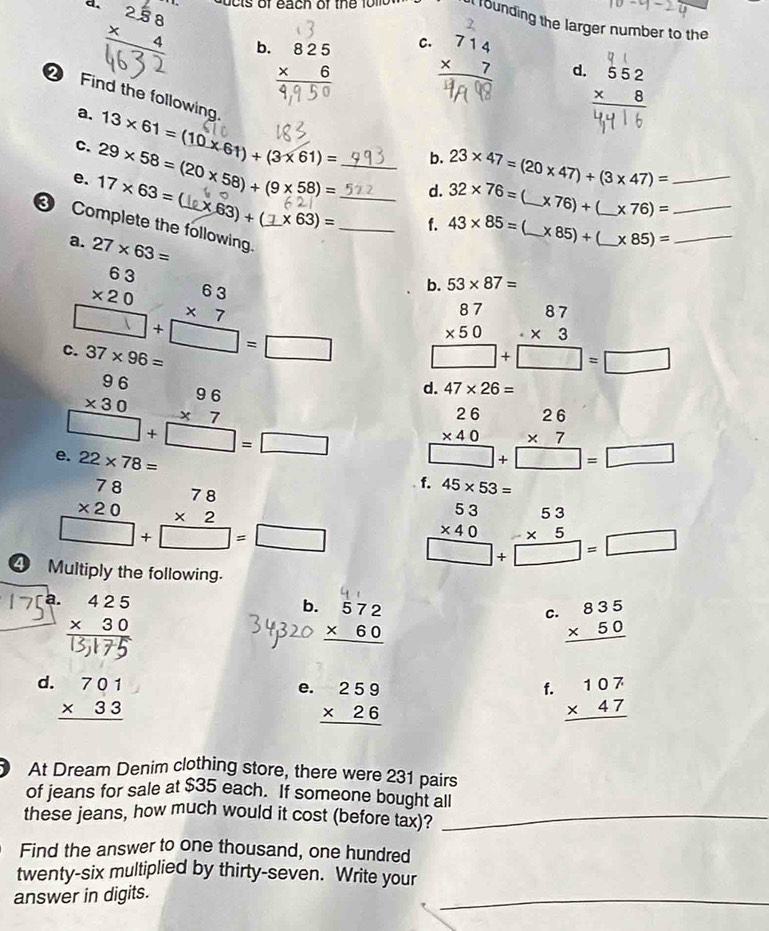 258
founding the larger number to the
C.
b. beginarrayr 825 * 6 hline endarray beginarrayr 714 * 7 hline endarray d. beginarrayr 552 * 8 hline endarray
Find the following 13* 61=(10* 61)+(3* 61)= _
a.
c.
b.
d. 32* 76= 23* 47=(20* 47)/ (3* 47)= _
e. 17* 63= 29* 58=(20* 58)+(9* 58)= 1 * 63)+(_ 1* 63)= _
* 76)+ _ * 76)= _
3 Complete the following. _b. 53* 87= _
f. 43* 85= * 85)+ _ * 85)= _
a. 27* 63=
beginarrayr 6363 * 20 hline □ endarray beginarrayr 63 * 7 hline □ endarray _□  beginarrayr 87 * 50 hline □ +□ =□ endarray
C. 37* 96=
beginarrayr 96 * 30 hline □ +beginarrayr 96 * 7 endarray □  =□ endarray d. 47* 26=
e. 22* 78=
beginarrayr 26 * 40 hline □ endarray beginarrayr 26 * 7 hline □ endarray beginarrayr   =□ endarray
beginarrayr 78 * 20 hline □ +beginarrayr 78 * 2 endarray □ =beginarrayr □  endarray f. 45* 53=
④ Multiply the following.
beginarrayr 53 * 40 hline □ +□ =□ endarray
a.
b. beginarrayr 572 * 60 hline endarray
c. beginarrayr 835 * 50 hline endarray
d. beginarrayr 701 * 33 hline endarray
f.
e. beginarrayr 259 * 26 hline endarray beginarrayr 107 * 47 hline endarray
At Dream Denim clothing store, there were 231 pairs
of jeans for sale at $35 each. If someone bought all
these jeans, how much would it cost (before tax)?_
Find the answer to one thousand, one hundred
_
twenty-six multiplied by thirty-seven. Write your
answer in digits.