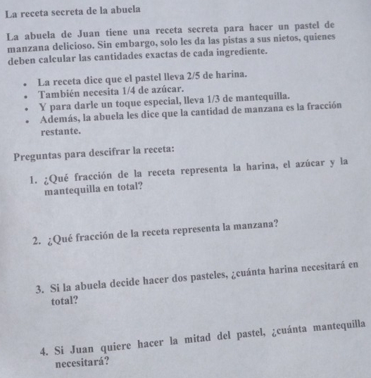 La receta secreta de la abuela 
La abuela de Juan tiene una receta secreta para hacer un pastel de 
manzana delicioso. Sin embargo, solo les da las pistas a sus nietos, quienes 
deben calcular las cantidades exactas de cada ingrediente. 
La receta dice que el pastel lleva 2/5 de harina. 
También necesita 1/4 de azúcar. 
Y para darle un toque especial, lleva 1/3 de mantequilla. 
Además, la abuela les dice que la cantidad de manzana es la fracción 
restante. 
Preguntas para descifrar la receta: 
1. ¿Qué fracción de la receta representa la harina, el azúcar y la 
mantequilla en total? 
2. ¿Qué fracción de la receta representa la manzana? 
3. Si la abuela decide hacer dos pasteles, ¿cuánta harina necesitará en 
total? 
4. Si Juan quiere hacer la mitad del pastel, ¿cuánta mantequilla 
necesitará?