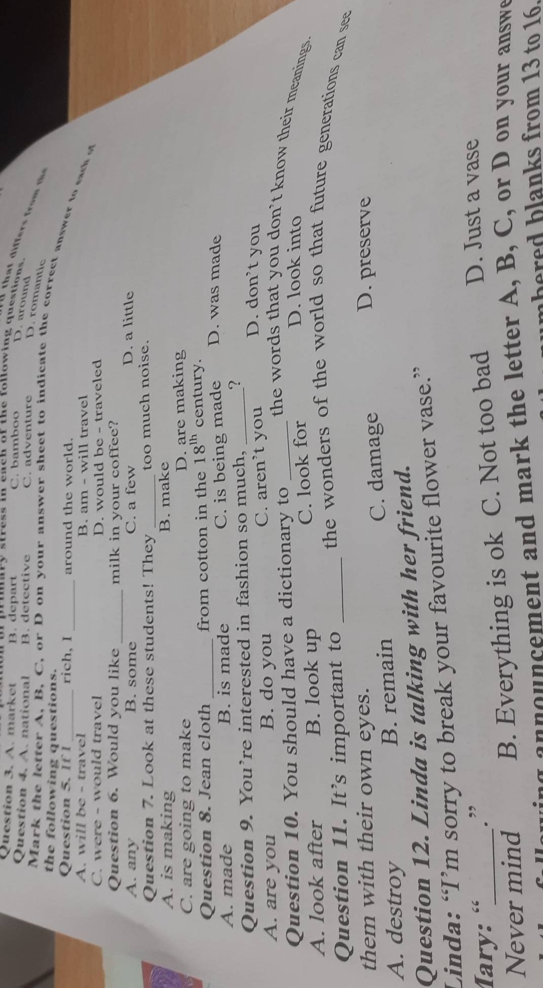 A. market B. depart C. bamboo
or pruary stress in each of the following questions.
D. around
Question 4. A. national B. detective C. adventure
D. romantic
the following questions.
Mark the letter A, B, C, or D on your answer sheet to indicate the correct answer to each o
Question 5. If 1_ rich, I _around the world.
A. will be - travel B. am - will travel
C. were - would travel D. would be - traveled
Question 6. Would you like _milk in your coffee?
A. any B. some C. a few
D. a little
Question 7. Look at these students! They _too much noise.
A. is making B. make
C. are going to make D. are making
Question 8. Jean cloth _from cotton in the 18^(lh) century.
A. made B. is made C. is being made D. was made
Question 9. You’re interested in fashion so much,_
?
C. a ren 
A. are you B. do you 't you
D. don’t you
the words that you don’t know their meanings.
Question 10. You should have a dictionary to _D. look into
C. look for
A. look after B. look up the wonders of the world so that future generations can see
Question 11. It’s important to_
them with their own eyes. D. preserve
A. destroy B. remain C. damage
Question 12. Linda is talking with her friend.
Linda: “I’m sorry to break your favourite flower vase.”
Mary: «_ D. Just a vase
.”
Never mind
B. Everything is ok C. Not too bad
a n ouncement and mark the letter A, B, C, or D on your answe
h e re d blanks from 13 to 16