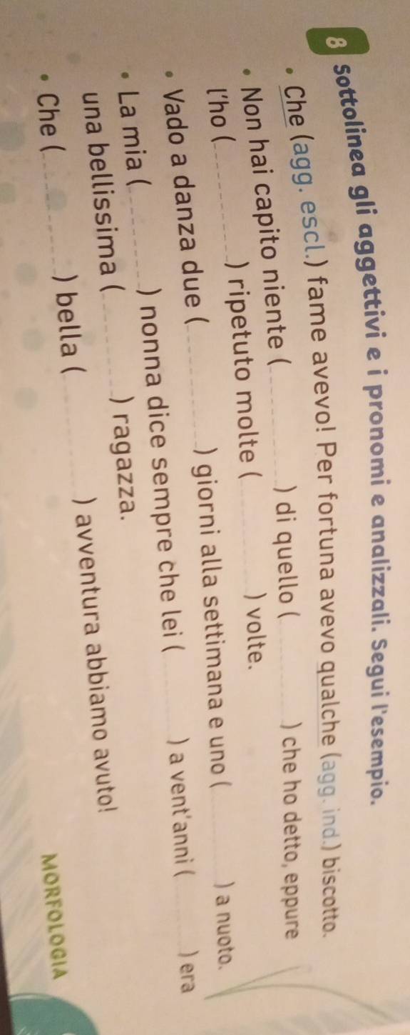 Sottolinea gli aggettivi e i pronomi e analizzali. Segui l'esempio. 
Che (agg. escl.) fame avevo! Per fortuna avevo qualche (agg. ind.) biscotto. 
Non hai capito niente ( 
) di quello ( ) che ho detto, eppure 
l'ho ( -------- ) ripetuto molte ( 
) volte. 
) giorni alla settimana e uno ( 
) a nuoto. 
Vado a danza due ( 
La mia ( ) nonna dice sempre che lei ( ) a vent'anni ( )era 
una bellissima ( ) ragazza. 
Che ( ) bella ( ) avventura abbiamo avuto! 
MORFOLOGIA